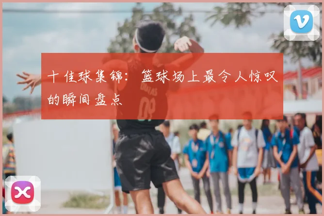 十佳球集锦：篮球场上最令人惊叹的瞬间盘点
