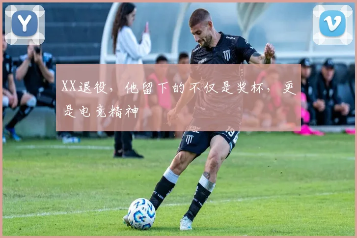 XX退役，他留下的不仅是奖杯，更是电竞精神