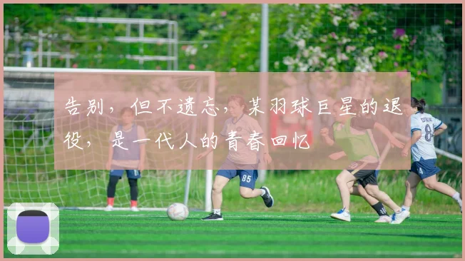 告别，但不遗忘，某羽球巨星的退役，是一代人的青春回忆