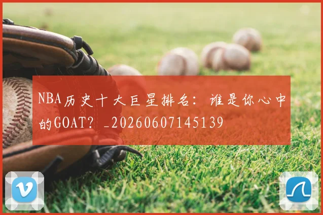 NBA历史十大巨星排名：谁是你心中的GOAT？_20260607145139