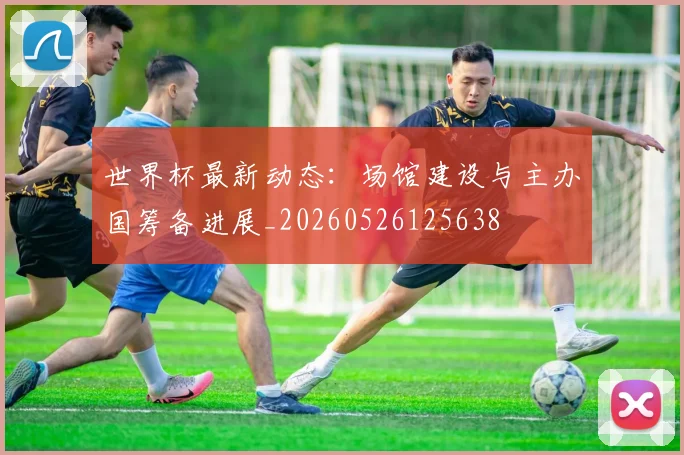 世界杯最新动态：场馆建设与主办国筹备进展_20260526125638