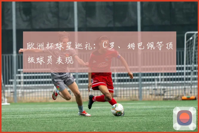 欧洲杯球星巡礼：C罗、姆巴佩等顶级球员表现