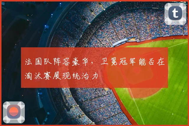 法国队阵容豪华，卫冕冠军能否在淘汰赛展现统治力