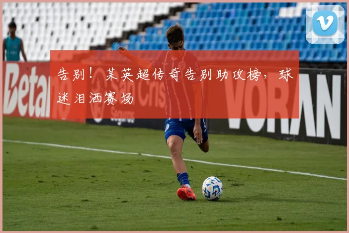 告别！某英超传奇告别助攻榜，球迷泪洒赛场