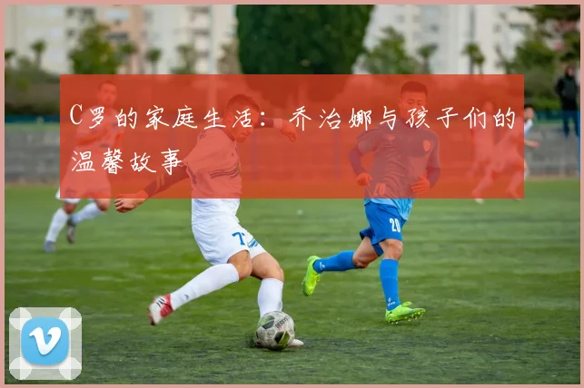 C罗的家庭生活：乔治娜与孩子们的温馨故事