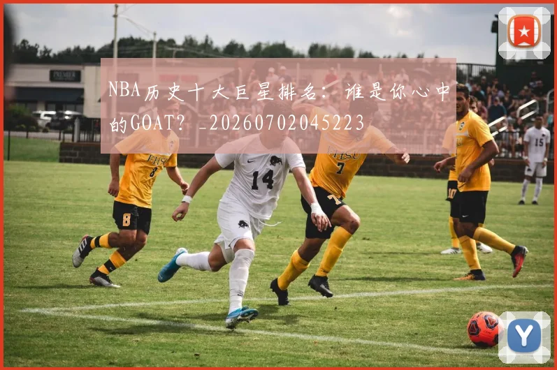 NBA历史十大巨星排名：谁是你心中的GOAT？_20260702045223