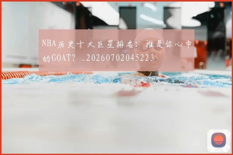 NBA历史十大巨星排名：谁是你心中的GOAT？_20260702045223