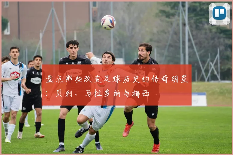 盘点那些改变足球历史的传奇明星：贝利、马拉多纳与梅西