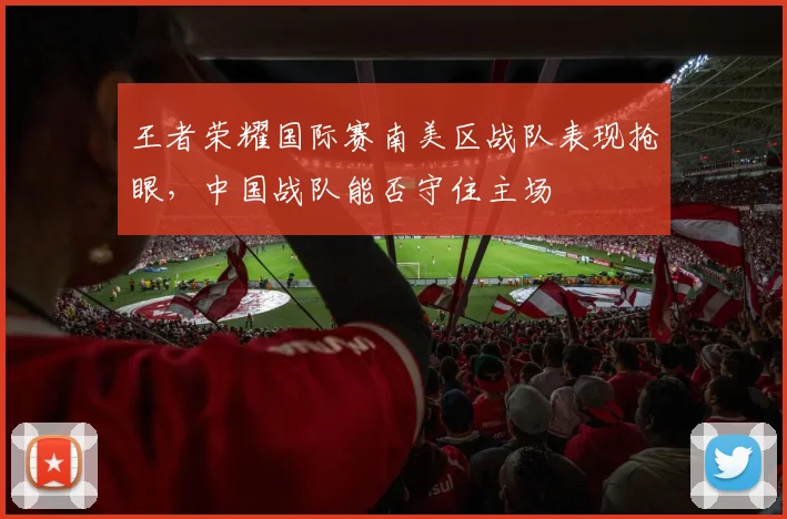 王者荣耀国际赛南美区战队表现抢眼，中国战队能否守住主场