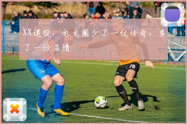 XX退役，电竞圈少了一位传奇，多了一份温情
