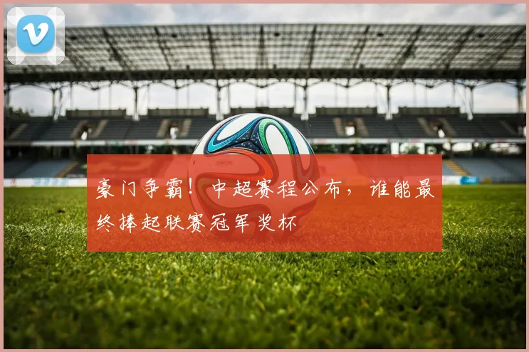 豪门争霸！中超赛程公布，谁能最终捧起联赛冠军奖杯
