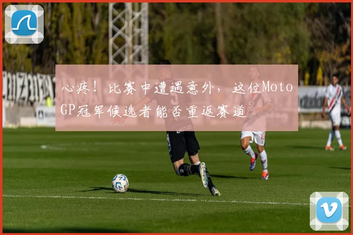 心疼！比赛中遭遇意外，这位MotoGP冠军候选者能否重返赛道