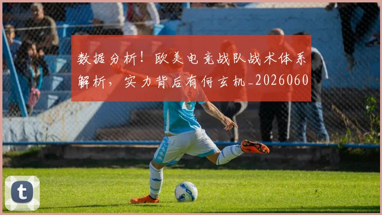 数据分析！欧美电竞战队战术体系解析，实力背后有何玄机_20260605174455