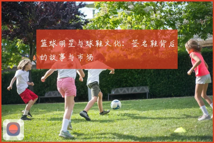 篮球明星与球鞋文化：签名鞋背后的故事与市场