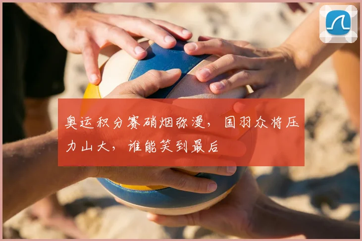 奥运积分赛硝烟弥漫，国羽众将压力山大，谁能笑到最后