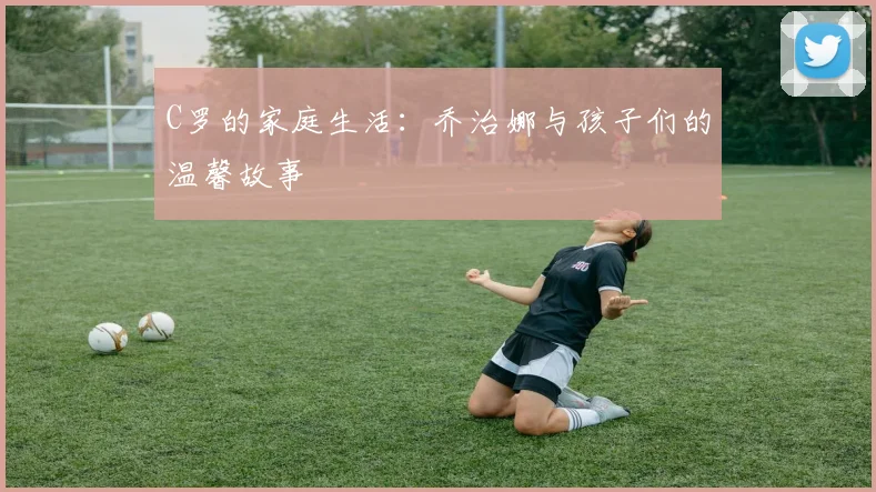 C罗的家庭生活：乔治娜与孩子们的温馨故事