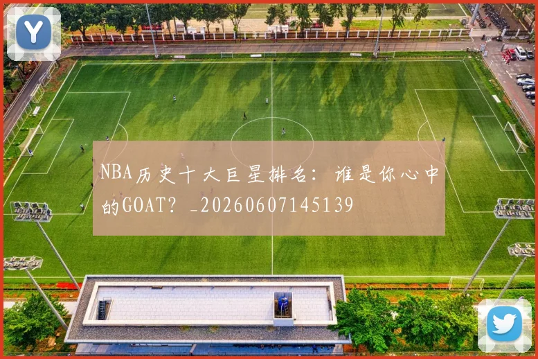 NBA历史十大巨星排名：谁是你心中的GOAT？_20260607145139