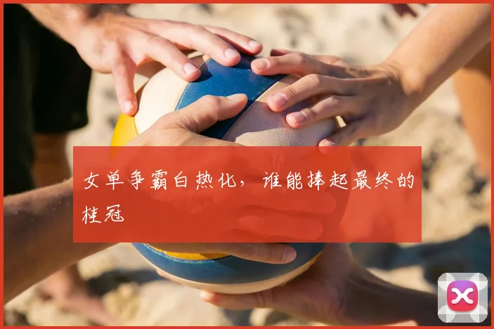 女单争霸白热化，谁能捧起最终的桂冠