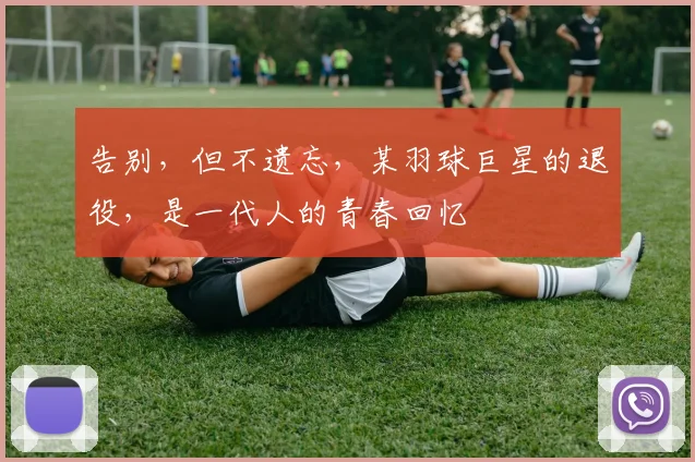 告别，但不遗忘，某羽球巨星的退役，是一代人的青春回忆