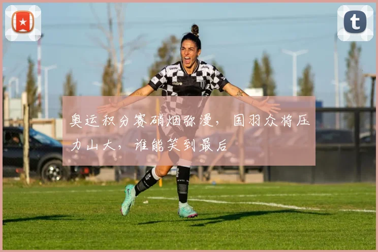 奥运积分赛硝烟弥漫，国羽众将压力山大，谁能笑到最后